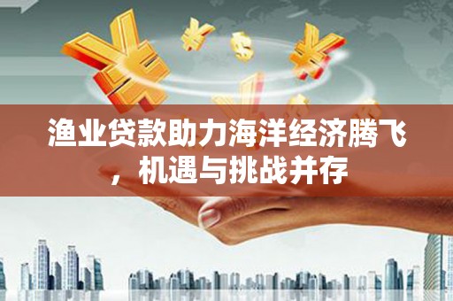 平泉渔业贷款助力海洋经济腾飞，机遇与挑战并存
