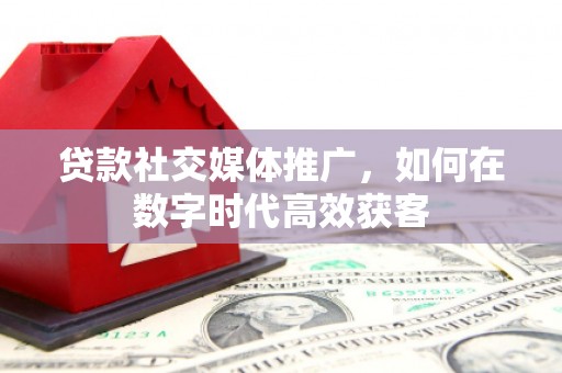 平泉贷款社交媒体推广，如何在数字时代高效获客