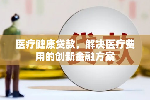 平泉医疗健康贷款，解决医疗费用的创新金融方案