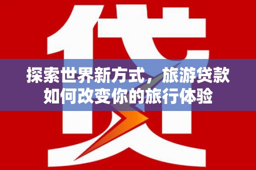 平泉探索世界新方式，旅游贷款如何改变你的旅行体验