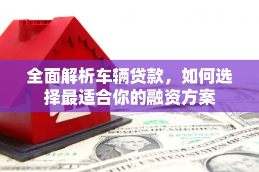 平泉全面解析车辆贷款，如何选择最适合你的融资方案